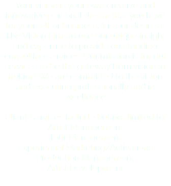 Your vision is your own creative and innovative personal dream that you have for yourself or business. It is our desire at The Vision Firm to use our unique insight and expertise to provide outstanding consulting services. Our mission is for our services to be the gateway from vision to fruition. We are committed to the vision and executing professionally and in excellence. Client Services include but not limited to: Artist Management Tour Management Experiential Marketing/Activations Production Management Artist Development 